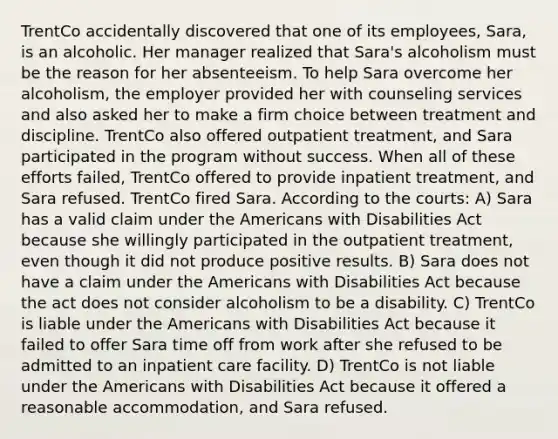 TrentCo accidentally discovered that one of its employees, Sara, is an alcoholic. Her manager realized that Sara's alcoholism must be the reason for her absenteeism. To help Sara overcome her alcoholism, the employer provided her with counseling services and also asked her to make a firm choice between treatment and discipline. TrentCo also offered outpatient treatment, and Sara participated in the program without success. When all of these efforts failed, TrentCo offered to provide inpatient treatment, and Sara refused. TrentCo fired Sara. According to the courts: A) Sara has a valid claim under the Americans with Disabilities Act because she willingly participated in the outpatient treatment, even though it did not produce positive results. B) Sara does not have a claim under the Americans with Disabilities Act because the act does not consider alcoholism to be a disability. C) TrentCo is liable under the Americans with Disabilities Act because it failed to offer Sara time off from work after she refused to be admitted to an inpatient care facility. D) TrentCo is not liable under the Americans with Disabilities Act because it offered a reasonable accommodation, and Sara refused.