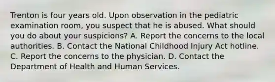 Trenton is four years old. Upon observation in the pediatric examination room, you suspect that he is abused. What should you do about your suspicions? A. Report the concerns to the local authorities. B. Contact the National Childhood Injury Act hotline. C. Report the concerns to the physician. D. Contact the Department of Health and Human Services.