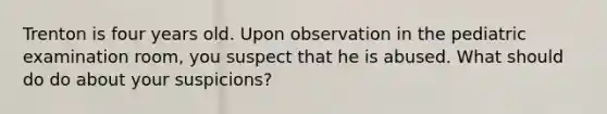 Trenton is four years old. Upon observation in the pediatric examination room, you suspect that he is abused. What should do do about your suspicions?