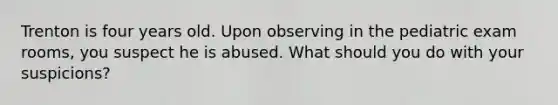 Trenton is four years old. Upon observing in the pediatric exam rooms, you suspect he is abused. What should you do with your suspicions?