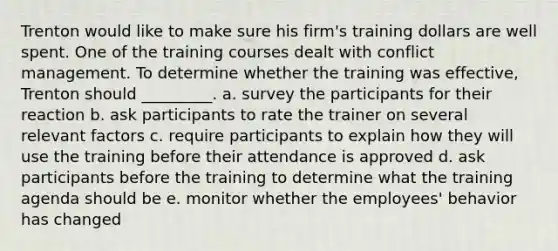 Trenton would like to make sure his​ firm's training dollars are well spent. One of the training courses dealt with conflict management. To determine whether the training was​ effective, Trenton should​ _________. a. survey the participants for their reaction b. ask participants to rate the trainer on several relevant factors c. require participants to explain how they will use the training before their attendance is approved d. ask participants before the training to determine what the training agenda should be e. monitor whether the​ employees' behavior has changed