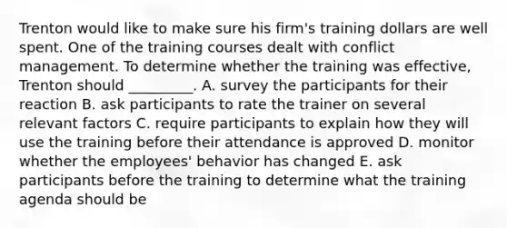 Trenton would like to make sure his​ firm's training dollars are well spent. One of the training courses dealt with conflict management. To determine whether the training was​ effective, Trenton should​ _________. A. survey the participants for their reaction B. ask participants to rate the trainer on several relevant factors C. require participants to explain how they will use the training before their attendance is approved D. monitor whether the​ employees' behavior has changed E. ask participants before the training to determine what the training agenda should be