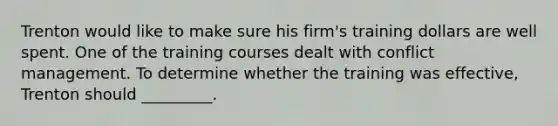 Trenton would like to make sure his​ firm's training dollars are well spent. One of the training courses dealt with conflict management. To determine whether the training was​ effective, Trenton should​ _________.