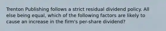 Trenton Publishing follows a strict residual dividend policy. All else being equal, which of the following factors are likely to cause an increase in the firm's per-share dividend?