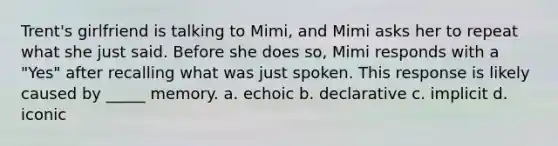 Trent's girlfriend is talking to Mimi, and Mimi asks her to repeat what she just said. Before she does so, Mimi responds with a "Yes" after recalling what was just spoken. This response is likely caused by _____ memory. a. echoic b. declarative c. implicit d. iconic