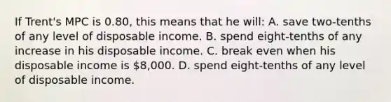 If Trent's MPC is 0.80, this means that he will: A. save two-tenths of any level of disposable income. B. spend eight-tenths of any increase in his disposable income. C. break even when his disposable income is 8,000. D. spend eight-tenths of any level of disposable income.