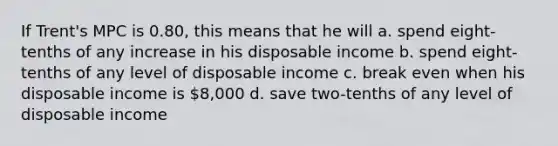 If Trent's MPC is 0.80, this means that he will a. spend eight-tenths of any increase in his disposable income b. spend eight-tenths of any level of disposable income c. break even when his disposable income is 8,000 d. save two-tenths of any level of disposable income