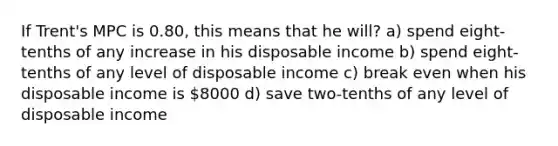 If Trent's MPC is 0.80, this means that he will? a) spend eight-tenths of any increase in his disposable income b) spend eight-tenths of any level of disposable income c) break even when his disposable income is 8000 d) save two-tenths of any level of disposable income