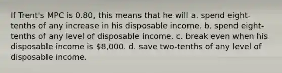 If Trent's MPC is 0.80, this means that he will a. spend eight-tenths of any increase in his disposable income. b. spend eight-tenths of any level of disposable income. c. break even when his disposable income is 8,000. d. save two-tenths of any level of disposable income.