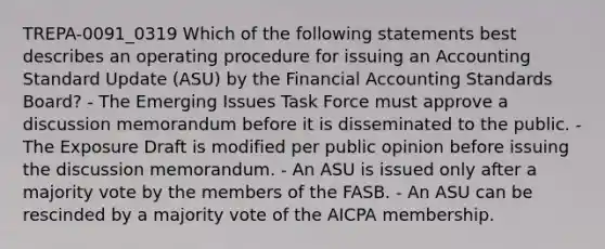 TREPA-0091_0319 Which of the following statements best describes an operating procedure for issuing an Accounting Standard Update (ASU) by the Financial Accounting Standards Board? - The Emerging Issues Task Force must approve a discussion memorandum before it is disseminated to the public. - The Exposure Draft is modified per public opinion before issuing the discussion memorandum. - An ASU is issued only after a majority vote by the members of the FASB. - An ASU can be rescinded by a majority vote of the AICPA membership.