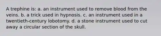 A trephine is: a. an instrument used to remove blood from the veins. b. a trick used in hypnosis. c. an instrument used in a twentieth-century lobotomy. d. a stone instrument used to cut away a circular section of the skull.