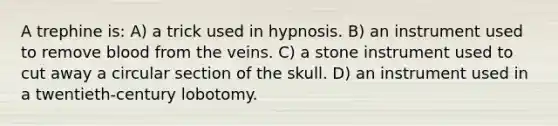 A trephine is: A) a trick used in hypnosis. B) an instrument used to remove blood from the veins. C) a stone instrument used to cut away a circular section of the skull. D) an instrument used in a twentieth-century lobotomy.