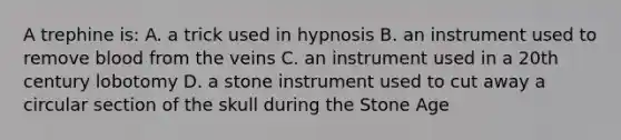 A trephine is: A. a trick used in hypnosis B. an instrument used to remove blood from the veins C. an instrument used in a 20th century lobotomy D. a stone instrument used to cut away a circular section of the skull during the Stone Age