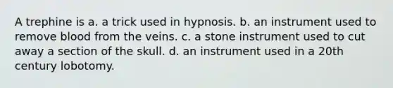 A trephine is a. a trick used in hypnosis. b. an instrument used to remove blood from the veins. c. a stone instrument used to cut away a section of the skull. d. an instrument used in a 20th century lobotomy.