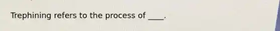 Trephining refers to the process of ____.