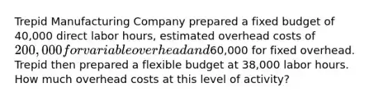 Trepid Manufacturing Company prepared a fixed budget of 40,000 direct labor hours, estimated overhead costs of 200,000 for variable overhead and60,000 for fixed overhead. Trepid then prepared a flexible budget at 38,000 labor hours. How much overhead costs at this level of activity?