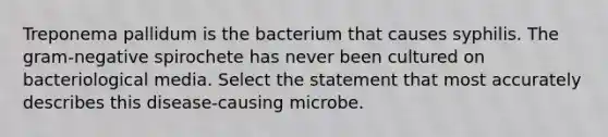 Treponema pallidum is the bacterium that causes syphilis. The gram-negative spirochete has never been cultured on bacteriological media. Select the statement that most accurately describes this disease-causing microbe.