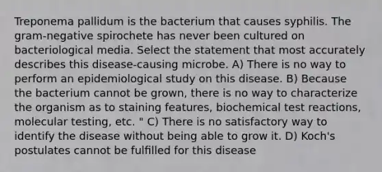 Treponema pallidum is the bacterium that causes syphilis. The gram-negative spirochete has never been cultured on bacteriological media. Select the statement that most accurately describes this disease-causing microbe. A) There is no way to perform an epidemiological study on this disease. B) Because the bacterium cannot be grown, there is no way to characterize the organism as to staining features, biochemical test reactions, molecular testing, etc. " C) There is no satisfactory way to identify the disease without being able to grow it. D) Koch's postulates cannot be fulﬁlled for this disease