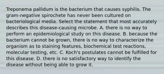 Treponema pallidum is the bacterium that causes syphilis. The gram-negative spirochete has never been cultured on bacteriological media. Select the statement that most accurately describes this disease-causing microbe. A. there is no way to perform an epidemiological study on this disease. B. because the bacterium cannot be grown, there is no way to characterize the organism as to staining features, biochemical test reactions, molecular testing, etc. C. Koch's postulates cannot be fulfilled for this disease. D. there is no satisfactory way to identify the disease without being able to grow it.