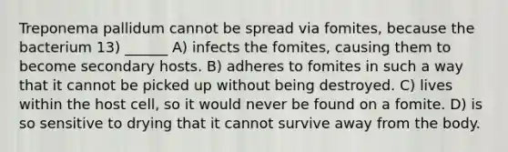 Treponema pallidum cannot be spread via fomites, because the bacterium 13) ______ A) infects the fomites, causing them to become secondary hosts. B) adheres to fomites in such a way that it cannot be picked up without being destroyed. C) lives within the host cell, so it would never be found on a fomite. D) is so sensitive to drying that it cannot survive away from the body.