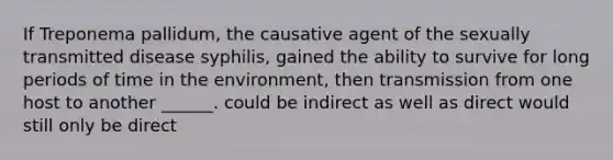 If Treponema pallidum, the causative agent of the sexually transmitted disease syphilis, gained the ability to survive for long periods of time in the environment, then transmission from one host to another ______. could be indirect as well as direct would still only be direct