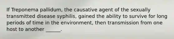 If Treponema pallidum, the causative agent of the sexually transmitted disease syphilis, gained the ability to survive for long periods of time in the environment, then transmission from one host to another ______.