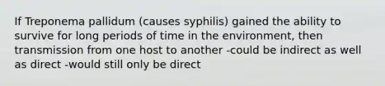 If Treponema pallidum (causes syphilis) gained the ability to survive for long periods of time in the environment, then transmission from one host to another -could be indirect as well as direct -would still only be direct