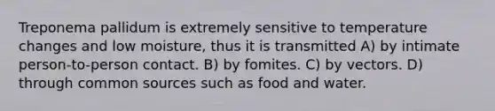 Treponema pallidum is extremely sensitive to temperature changes and low moisture, thus it is transmitted A) by intimate person-to-person contact. B) by fomites. C) by vectors. D) through common sources such as food and water.