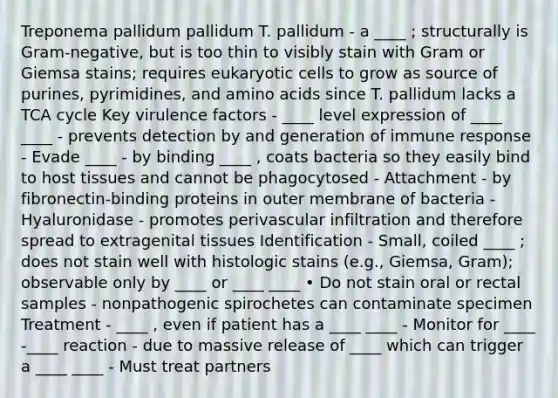 Treponema pallidum pallidum T. pallidum - a ____ ; structurally is Gram-negative, but is too thin to visibly stain with Gram or Giemsa stains; requires eukaryotic cells to grow as source of purines, pyrimidines, and amino acids since T. pallidum lacks a TCA cycle Key virulence factors - ____ level expression of ____ ____ - prevents detection by and generation of immune response - Evade ____ - by binding ____ , coats bacteria so they easily bind to host tissues and cannot be phagocytosed - Attachment - by fibronectin-binding proteins in outer membrane of bacteria - Hyaluronidase - promotes perivascular infiltration and therefore spread to extragenital tissues Identification - Small, coiled ____ ; does not stain well with histologic stains (e.g., Giemsa, Gram); observable only by ____ or ____ ____ • Do not stain oral or rectal samples - nonpathogenic spirochetes can contaminate specimen Treatment - ____ , even if patient has a ____ ____ - Monitor for ____ -____ reaction - due to massive release of ____ which can trigger a ____ ____ - Must treat partners