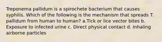 Treponema pallidum is a spirochete bacterium that causes syphilis. Which of the following is the mechanism that spreads T. pallidum from human to human? a.Tick or lice vector bites b. Exposure to infected urine c. Direct physical contact d. Inhaling airborne particles