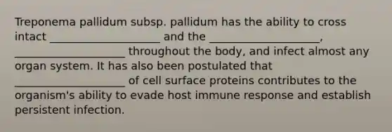 Treponema pallidum subsp. pallidum has the ability to cross intact ____________________ and the ____________________, ____________________ throughout the body, and infect almost any organ system. It has also been postulated that ____________________ of cell surface proteins contributes to the organism's ability to evade host immune response and establish persistent infection.