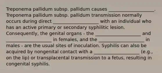 Treponema pallidum subsp. pallidum causes ____________________. Treponema pallidum subsp. pallidum transmission normally occurs during direct ____________________ with an individual who has an active primary or secondary syphilitic lesion. Consequently, the genital organs - the ____________________ and ____________________ in females, and the ____________________ in males - are the usual sites of inoculation. Syphilis can also be acquired by nongenital contact with a ____________________ (e.g., on the lip) or transplacental transmission to a fetus, resulting in congenital syphilis.