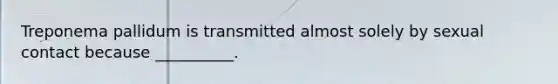 Treponema pallidum is transmitted almost solely by sexual contact because __________.