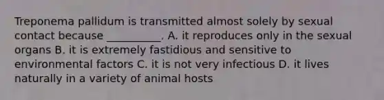 Treponema pallidum is transmitted almost solely by sexual contact because __________. A. it reproduces only in the sexual organs B. it is extremely fastidious and sensitive to environmental factors C. it is not very infectious D. it lives naturally in a variety of animal hosts