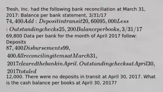 Tresh, Inc. had the following bank reconciliation at March 31, 2017: Balance per bank statement, 3/31/17 74,400 Add: Deposit in transit 20,600 95,000 Less: Outstanding checks 25,200 Balance per books, 3/31/1769,800 Data per bank for the month of April 2017 follow: Deposits 87,400 Disbursements 99,400 All reconciling items at March 31, 2017 cleared the bank in April. Outstanding checks at April 30, 2017 totaled12,000. There were no deposits in transit at April 30, 2017. What is the cash balance per books at April 30, 2017?