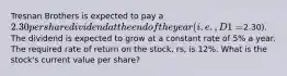 Tresnan Brothers is expected to pay a 2.30 per share dividend at the end of the year (i.e., D1 =2.30). The dividend is expected to grow at a constant rate of 5% a year. The required rate of return on the stock, rs, is 12%. What is the stock's current value per share?