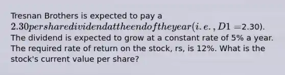 Tresnan Brothers is expected to pay a 2.30 per share dividend at the end of the year (i.e., D1 =2.30). The dividend is expected to grow at a constant rate of 5% a year. The required rate of return on the stock, rs, is 12%. What is the stock's current value per share?