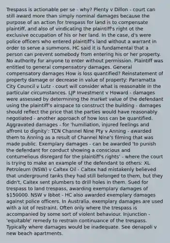 Trespass is actionable per se - why? Plenty v Dillon - court can still award more than simply nominal damages because the purpose of an action for trespass for land is to compensate plaintiff, and also of vindicating the plaintiff's right ot the exclusive occupation of his or her land. In the case, d's were police officers who entered plaintiff's land without a warrant in order to serve a summons. HC said it is fundamental that a person can prevent somebody from entering his or her property. No authority for anyone to enter without permission. Plaintiff was entitled to general compensatory damages. General compensatory damages How is loss quantified? Reinstatement of property damage or decrease in value of property: Parramatta City Council v Lutz - court will consider what is reasonable in the particular circumstances. LJP Investment v Howard - damages were assessed by determining the market value of the defendant using the plaintiff's airspace to construct the building - damages should reflect the price that the parties would have reasonably negotiated - another approach of how loss can be quantified. Aggravated damages - for 'humiliation, injured feelings and affront to dignity': TCN Channel Nine Pty v Anning - awarded them to Anning as a result of Channel Nine's filming that was made public. Exemplary damages - can be awarded 'to punish the defendant for conduct showing a conscious and contumelious disregard for the plaintiff's rights' - where the court is trying to make an example of the defendant to others: XL Petroleum (NSW) v Caltex Oil - Caltex had mistakenly believed that underground tanks they had still belonged to them, but they didn't, Caltex sent plumbers to drill holes in them. Sued for trespass to land trespass, awarding exemplary damages of 150000. NSW v Ibbot - HC also awarded exemplary damages against police officers. In Australia, exemplary damages are used with a lot of restraint. Often only where the trespass is accompanied by some sort of violent behaviour. Injunction - 'equitable' remedy to restrain continuance of the trespass. Typically where damages would be inadequate. See denapoli v new beach apartments.