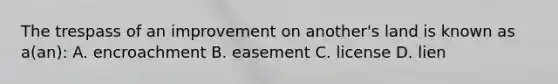 The trespass of an improvement on another's land is known as a(an): A. encroachment B. easement C. license D. lien