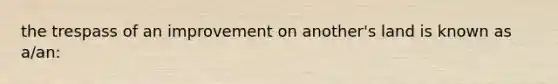 the trespass of an improvement on another's land is known as a/an: