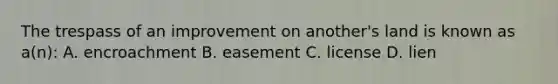 The trespass of an improvement on another's land is known as a(n): A. encroachment B. easement C. license D. lien