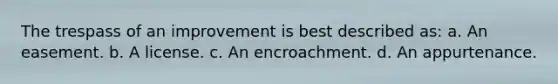 The trespass of an improvement is best described as: a. An easement. b. A license. c. An encroachment. d. An appurtenance.