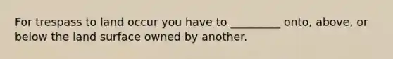 For trespass to land occur you have to _________ onto, above, or below the land surface owned by another.
