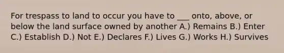 For trespass to land to occur you have to ___ onto, above, or below the land surface owned by another A.) Remains B.) Enter C.) Establish D.) Not E.) Declares F.) Lives G.) Works H.) Survives