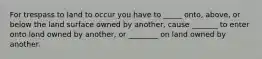 For trespass to land to occur you have to _____ onto, above, or below the land surface owned by another, cause _______ to enter onto land owned by another, or ________ on land owned by another.