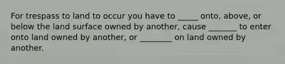 For trespass to land to occur you have to _____ onto, above, or below the land surface owned by another, cause _______ to enter onto land owned by another, or ________ on land owned by another.