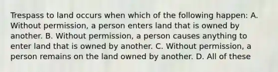 Trespass to land occurs when which of the following happen: A. Without permission, a person enters land that is owned by another. B. Without permission, a person causes anything to enter land that is owned by another. C. Without permission, a person remains on the land owned by another. D. All of these