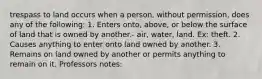 trespass to land occurs when a person, without permission, does any of the following: 1. Enters onto, above, or below the surface of land that is owned by another.- air, water, land. Ex: theft. 2. Causes anything to enter onto land owned by another. 3. Remains on land owned by another or permits anything to remain on it. Professors notes: