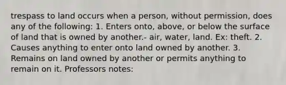 trespass to land occurs when a person, without permission, does any of the following: 1. Enters onto, above, or below the surface of land that is owned by another.- air, water, land. Ex: theft. 2. Causes anything to enter onto land owned by another. 3. Remains on land owned by another or permits anything to remain on it. Professors notes: