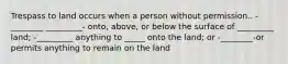 Trespass to land occurs when a person without permission.. -________ _________- onto, above, or below the surface of _________ land; -_________ anything to _____ onto the land; or -________-or permits anything to remain on the land